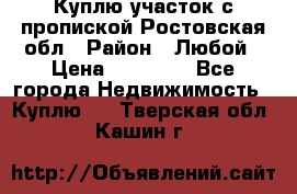 Куплю участок с пропиской.Ростовская обл › Район ­ Любой › Цена ­ 15 000 - Все города Недвижимость » Куплю   . Тверская обл.,Кашин г.